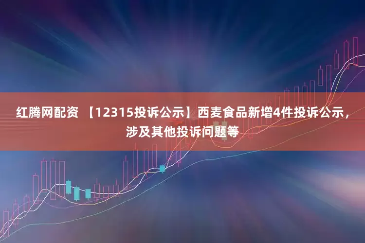 红腾网配资 【12315投诉公示】西麦食品新增4件投诉公示，涉及其他投诉问题等