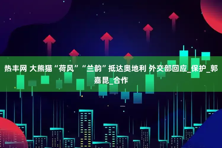 热丰网 大熊猫“荷风”“兰韵”抵达奥地利 外交部回应_保护_郭嘉昆_合作