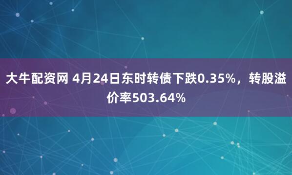 大牛配资网 4月24日东时转债下跌0.35%，转股溢价率503.64%