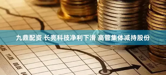 九鼎配资 长亮科技净利下滑 高管集体减持股份
