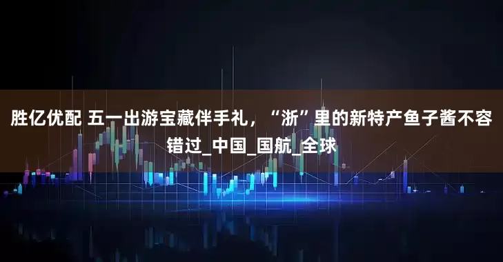 胜亿优配 五一出游宝藏伴手礼，“浙”里的新特产鱼子酱不容错过_中国_国航_全球