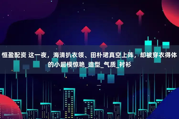 恒盈配资 这一夜，海清扒衣领、田朴珺真空上阵，却被穿衣得体的小超模惊艳_造型_气质_衬衫