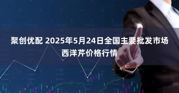 聚创优配 2025年5月24日全国主要批发市场西洋芹价格行情