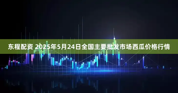 东程配资 2025年5月24日全国主要批发市场西瓜价格行情