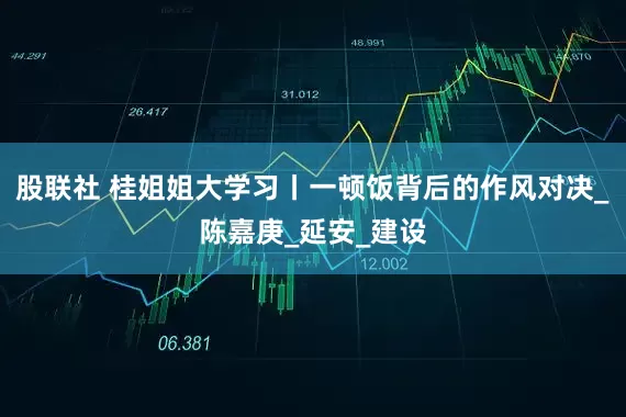 股联社 桂姐姐大学习丨一顿饭背后的作风对决_陈嘉庚_延安_建设