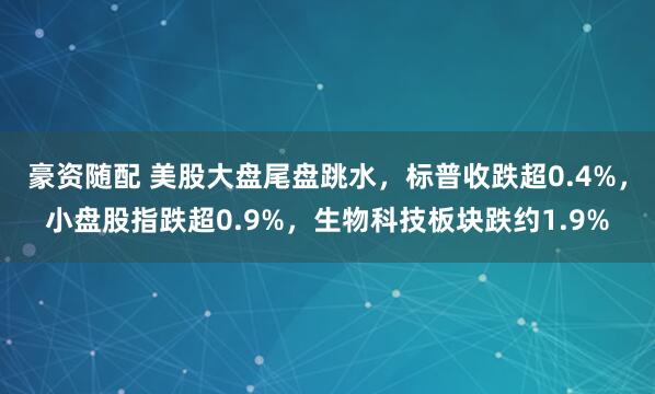豪资随配 美股大盘尾盘跳水，标普收跌超0.4%，小盘股指跌超0.9%，生物科技板块跌约1.9%