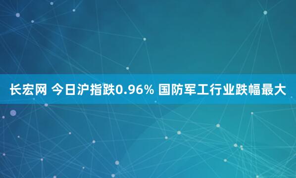 长宏网 今日沪指跌0.96% 国防军工行业跌幅最大