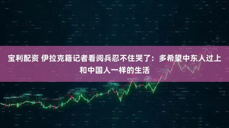 宝利配资 伊拉克籍记者看阅兵忍不住哭了：多希望中东人过上和中国人一样的生活