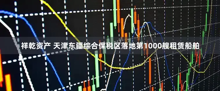 祥乾资产 天津东疆综合保税区落地第1000艘租赁船舶